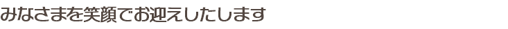 みなさまを笑顔でお迎えしたします