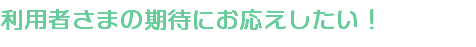 利用者さまの期待にお応えしたい！