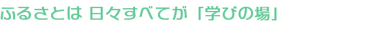 ふるさとは 日々すべてが「学びの場」