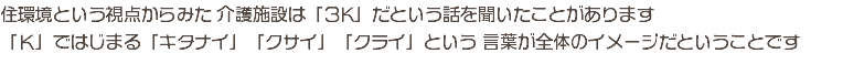 住環境という視点からみた 介護施設は「３K」だという話を聞いたことがあります 「Ｋ」ではじまる「キタナイ」「クサイ」「クライ」という 言葉が全体のイメージだということです