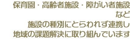  保育園・高齢者施設・障がい者施設 など 施設の種別にとらわれず連携し 地域の課題解決に取り組んでいます