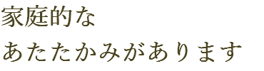 家庭的な あたたかみがあります