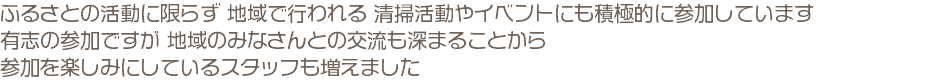 ふるさとの活動に限らず 地域で行われる 清掃活動やイベントにも積極的に参加しています 有志の参加ですが 地域のみなさんとの交流も深まることから 参加を楽しみにしているスタッフも増えました