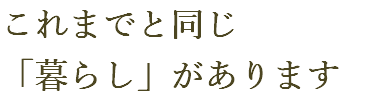 これまでと同じ 「暮らし」があります