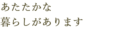 あたたかな 暮らしがあります