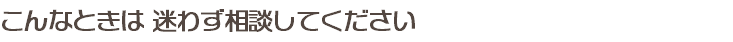 こんなときは 迷わず相談してください