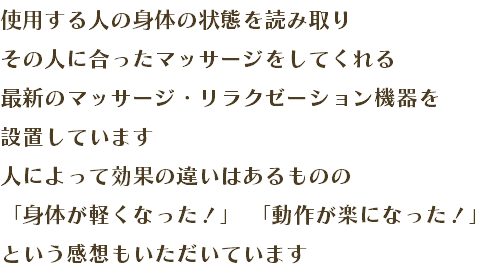 使用する人の身体の状態を読み取り その人に合ったマッサージをしてくれる 最新のマッサージ・リラクゼーション機器を 設置しています 人によって効果の違いはあるものの 「身体が軽くなった！」 「動作が楽になった！」 という感想もいただいています