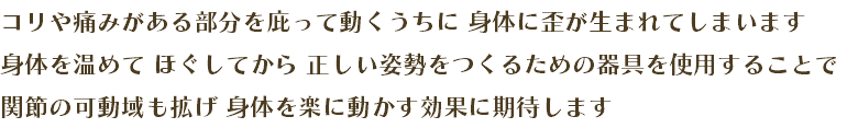 コリや痛みがある部分を庇って動くうちに 身体に歪が生まれてしまいます 身体を温めて ほぐしてから 正しい姿勢をつくるための器具を使用することで 関節の可動域も拡げ 身体を楽に動かす効果に期待します