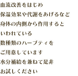 血流改善をはじめ 保温効果や代謝をあげるなど 身体の内側から作用すると いわれている 数種類のハーブティを ご用意しています 水分補給を兼ねて是非 お試しください