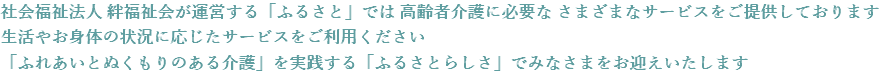 社会福祉法人 絆福祉会が運営する「ふるさと」では 高齢者介護に必要な さまざまなサービスをご提供しております 生活やお身体の状況に応じたサービスをご利用ください 「ふれあいとぬくもりのある介護」を実践する「ふるさとらしさ」でみなさまをお迎えいたします