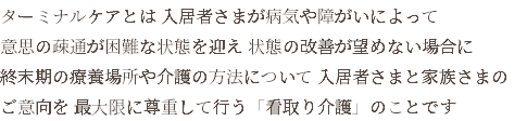 ターミナルケアとは 入居者さまが病気や障がいによって 意思の疎通が困難な状態を迎え 状態の改善が望めない場合に 終末期の療養場所や介護の方法について 入居者さまと家族さまの ご意向を 最大限に尊重して行う「看取り介護」のことです