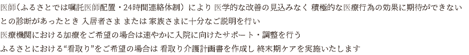 医師（ふるさとでは嘱託医師配置・24時間連絡体制）により 医学的な改善の見込みなく 積極的な医療行為の効果に期待ができない との診断があったとき 入居者さま または 家族さまに十分なご説明を行い 医療機関における加療をご希望の場合は速やかに入院に向けたサポート・調整を行う ふるさとにおける“看取り”をご希望の場合は 看取り介護計画書を作成し 終末期ケアを実施いたします