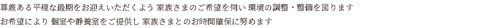 尊厳ある平穏な最期をお迎えいただくよう 家族さまのご希望を伺い 環境の調整・整備を図ります お希望により 個室や静養室をご提供し 家族さまとのお時間確保に努めます