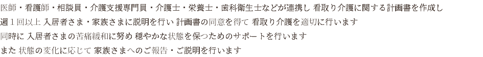 医師・看護師・相談員・介護支援専門員・介護士・栄養士・歯科衛生士などが連携し 看取り介護に関する計画書を作成し 週１回以上 入居者さま・家族さまに説明を行い 計画書の同意を得て 看取り介護を適切に行います 同時に 入居者さまの苦痛緩和に努め 穏やかな状態を保つためのサポートを行います また 状態の変化に応じて 家族さまへのご報告・ご説明を行います