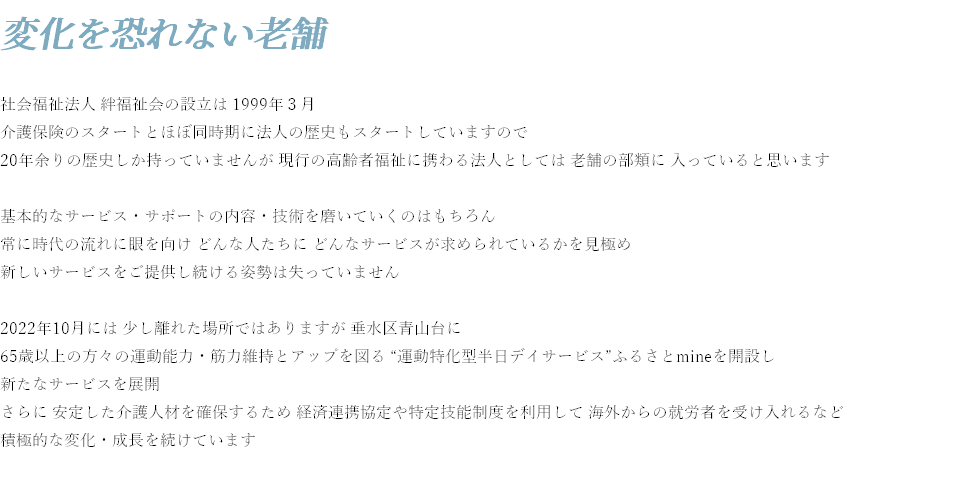 変化を恐れない老舗 社会福祉法人 絆福祉会の設立は 1999年３月 介護保険のスタートとほぼ同時期に法人の歴史もスタートしていますので 20年余りの歴史しか持っていませんが 現行の高齢者福祉に携わる法人としては 老舗の部類に 入っていると思います 基本的なサービス・サポートの内容・技術を磨いていくのはもちろん 常に時代の流れに眼を向け どんな人たちに どんなサービスが求められているかを見極め 新しいサービスをご提供し続ける姿勢は失っていません 2022年10月には 少し離れた場所ではありますが 垂水区青山台に 65歳以上の方々の運動能力・筋力維持とアップを図る “運動特化型半日デイサービス”ふるさとmineを開設し 新たなサービスを展開 さらに 安定した介護人材を確保するため 経済連携協定や特定技能制度を利用して 海外からの就労者を受け入れるなど 積極的な変化・成長を続けています 