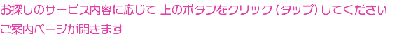 お探しのサービス内容に応じて 上のボタンをクリック（タップ）してください ご案内ページが開きます