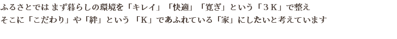 ふるさとでは まず暮らしの環境を「キレイ」「快適」「寛ぎ」という「３Ｋ」で整え そこに「こだわり」や「絆」という 「Ｋ」であふれている「家」にしたいと考えています