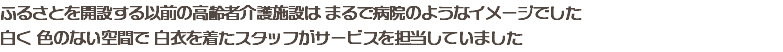 ふるさとを開設する以前の高齢者介護施設は まるで病院のようなイメージでした 白く 色のない空間で 白衣を着たスタッフがサービスを担当していました