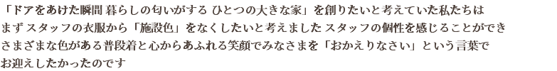 「ドアをあけた瞬間 暮らしの匂いがする ひとつの大きな家」を創りたいと考えていた私たちは まず スタッフの衣服から「施設色」をなくしたいと考えました スタッフの個性を感じることができ さまざまな色がある普段着と心からあふれる笑顔でみなさまを「おかえりなさい」という言葉で お迎えしたかったのです