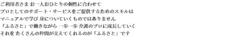 ご利用者さま お一人おひとりの個性に合わせて プロとしてのサポート・サービスをご提供するためのスキルは マニュアルで学び 身についていくものではありません 「ふるさと」で働きながら 一歩一歩 介護のプロに成長していく それを たくさんの仲間が支えてくれるのが「ふるさと」です